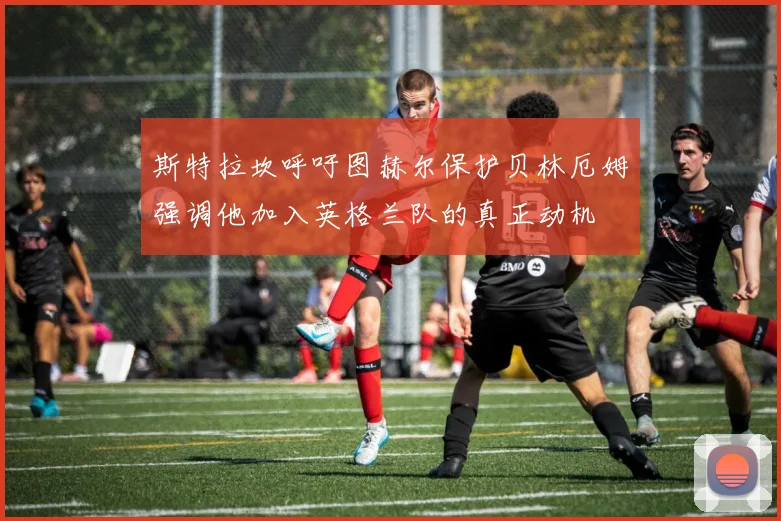斯特拉坎呼吁图赫尔保护贝林厄姆强调他加入英格兰队的真正动机
