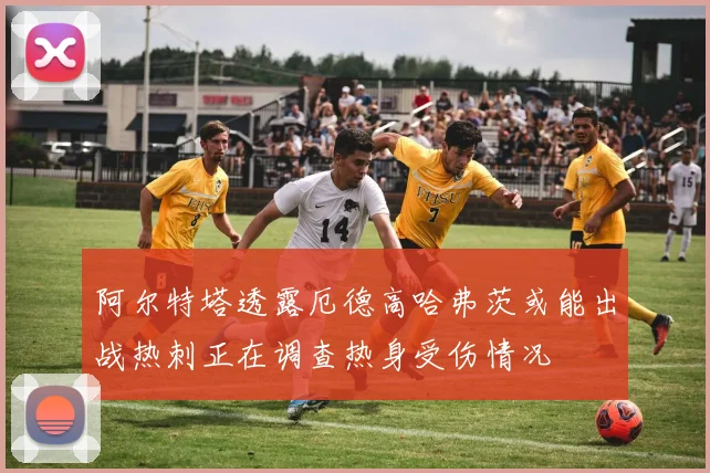 阿尔特塔透露厄德高哈弗茨或能出战热刺正在调查热身受伤情况