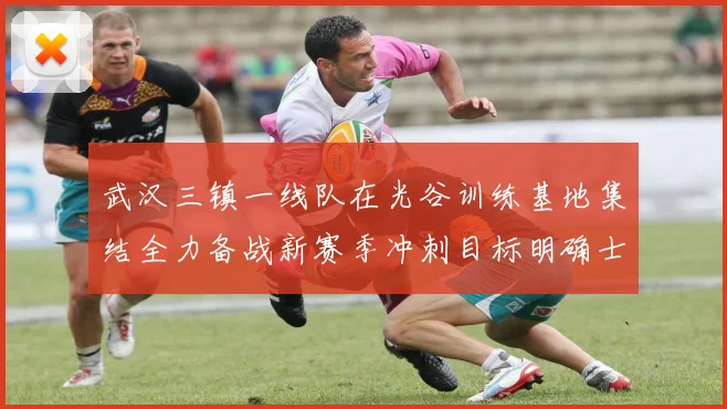 武汉三镇一线队在光谷训练基地集结全力备战新赛季冲刺目标明确士气高涨