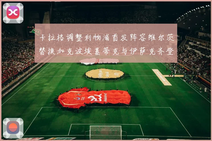 卡拉格调整利物浦首发阵容维尔茨替换加克波埃基蒂克与伊萨克齐登场
