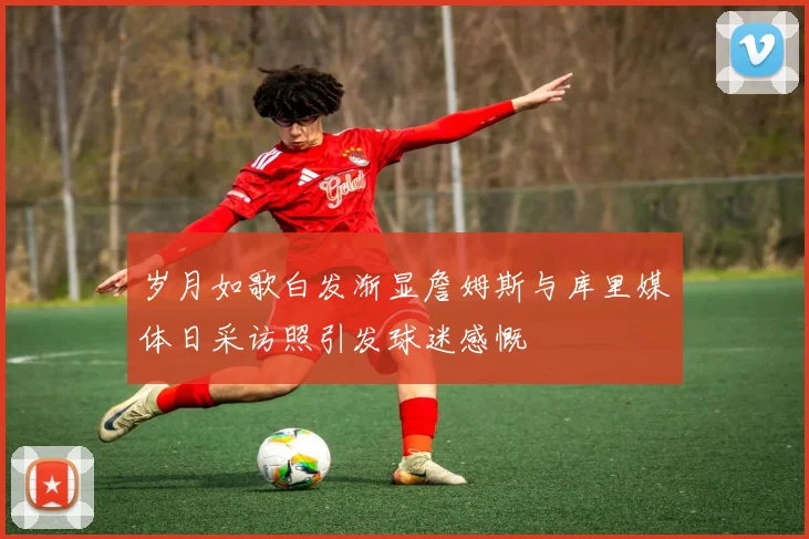 岁月如歌白发渐显詹姆斯与库里媒体日采访照引发球迷感慨