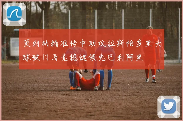 莫利纳精准传中助攻拉斯帕多里头球破门马竞稳健领先巴利阿里