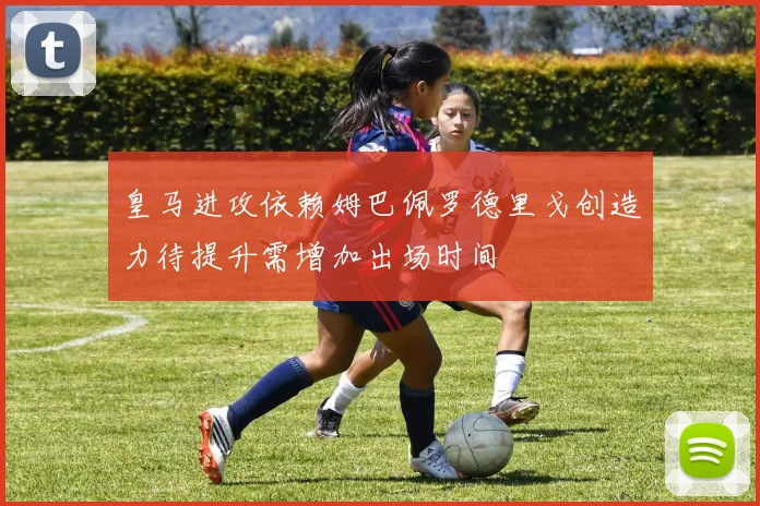 皇马进攻依赖姆巴佩罗德里戈创造力待提升需增加出场时间