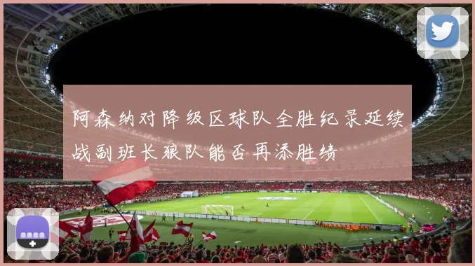 阿森纳对降级区球队全胜纪录延续战副班长狼队能否再添胜绩