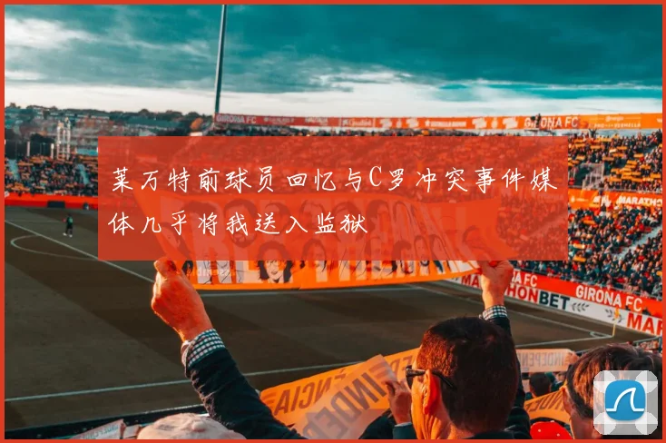 莱万特前球员回忆与C罗冲突事件媒体几乎将我送入监狱