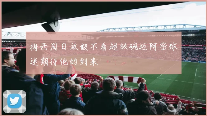 梅西周日放假不看超级碗迈阿密球迷期待他的到来