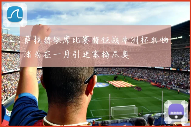 萨拉赫缺席比赛将征战非洲杯利物浦或在一月引进塞梅尼奥