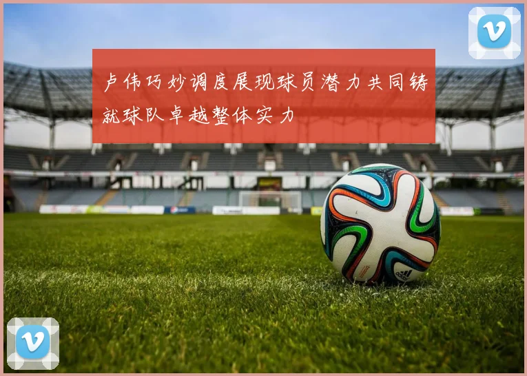 卢伟巧妙调度展现球员潜力共同铸就球队卓越整体实力