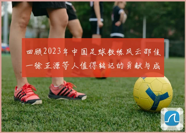 回顾2023年中国足球教练风云邵佳一徐正源等人值得铭记的贡献与成就
