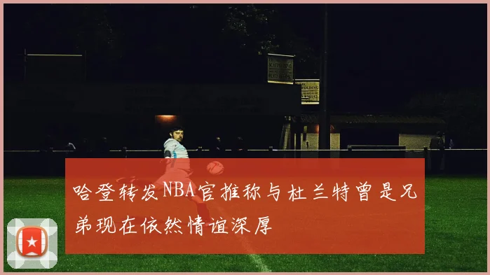 哈登转发NBA官推称与杜兰特曾是兄弟现在依然情谊深厚