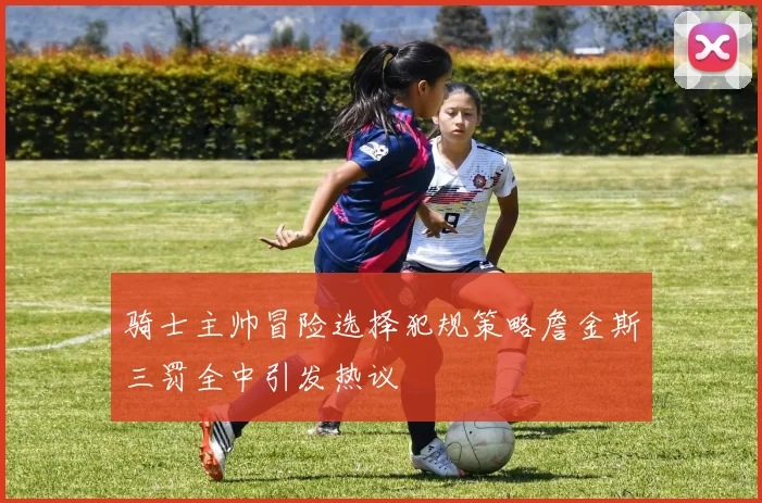 骑士主帅冒险选择犯规策略詹金斯三罚全中引发热议