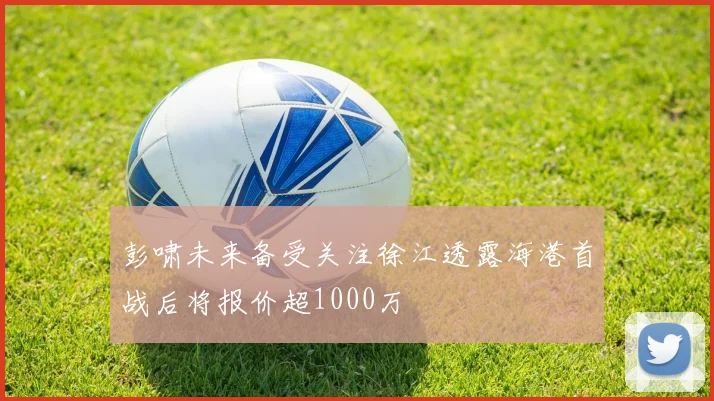 彭啸未来备受关注徐江透露海港首战后将报价超1000万