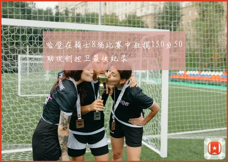 哈登在骑士8场比赛中狂揽150分50助攻创控卫最快纪录