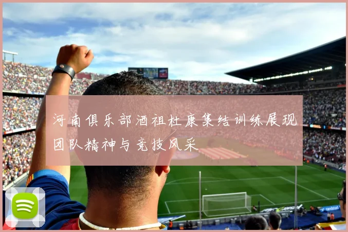 河南俱乐部酒祖杜康集结训练展现团队精神与竞技风采