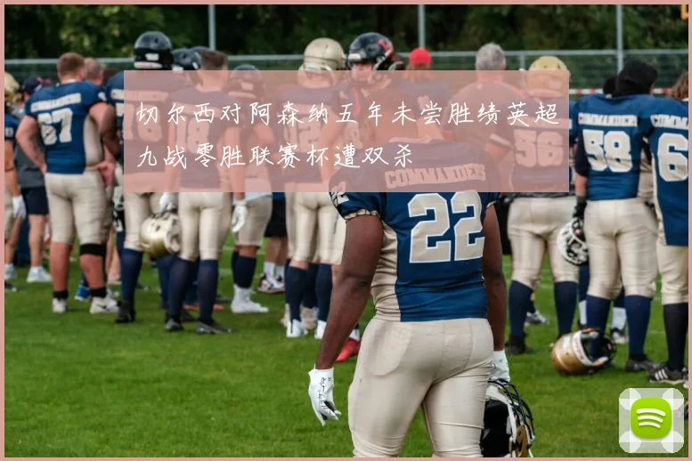 切尔西对阿森纳五年未尝胜绩英超九战零胜联赛杯遭双杀