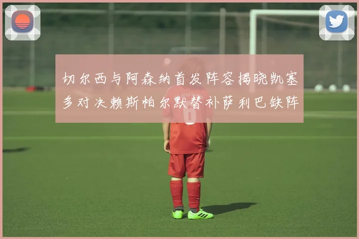 切尔西与阿森纳首发阵容揭晓凯塞多对决赖斯帕尔默替补萨利巴缺阵