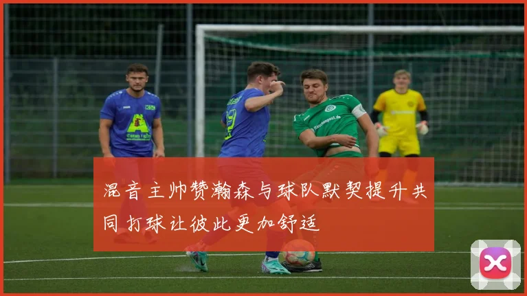 混音主帅赞瀚森与球队默契提升共同打球让彼此更加舒适