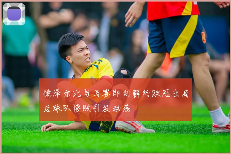 德泽尔比与马赛即刻解约欧冠出局后球队惨败引发动荡