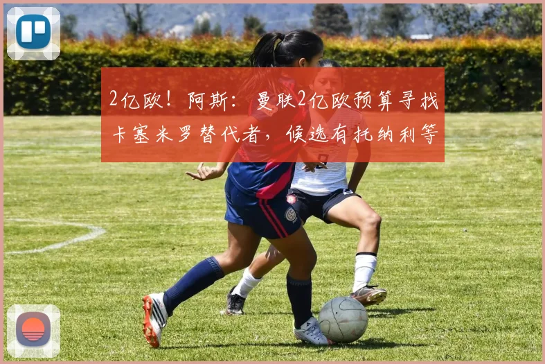 2亿欧！阿斯：曼联2亿欧预算寻找卡塞米罗替代者，候选有托纳利等