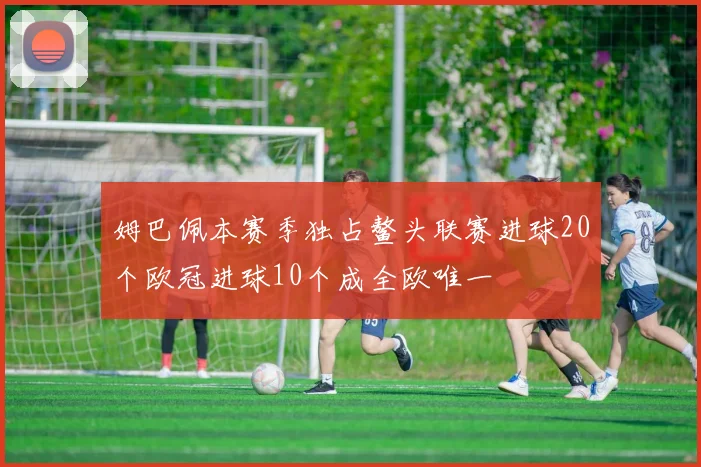 姆巴佩本赛季独占鳌头联赛进球20个欧冠进球10个成全欧唯一