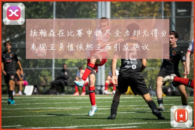 杨瀚森在比赛中拼尽全力却无得分表现正负值依然正面引发热议
