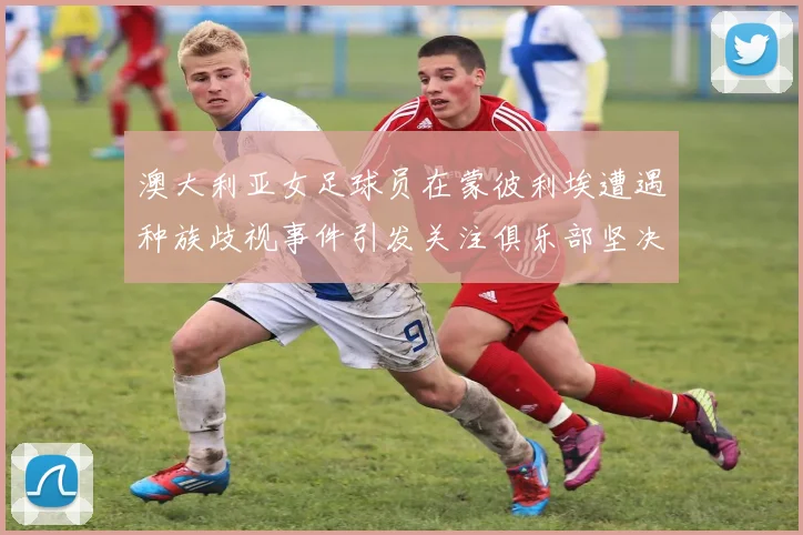 澳大利亚女足球员在蒙彼利埃遭遇种族歧视事件引发关注俱乐部坚决否认