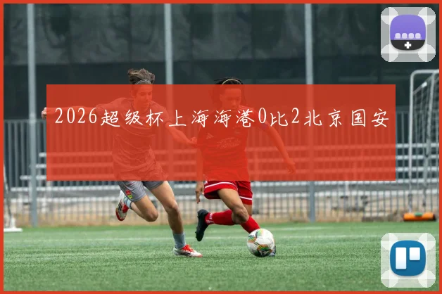 2026超级杯上海海港0比2北京国安