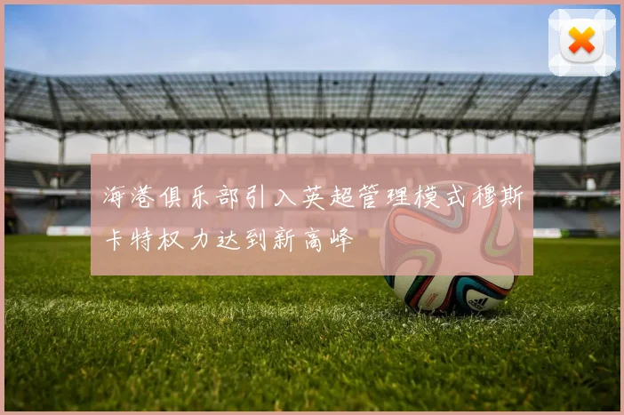 海港俱乐部引入英超管理模式穆斯卡特权力达到新高峰