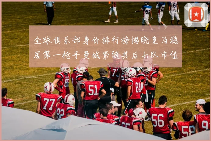 全球俱乐部身价排行榜揭晓皇马稳居第一枪手曼城紧随其后七队市值超十亿