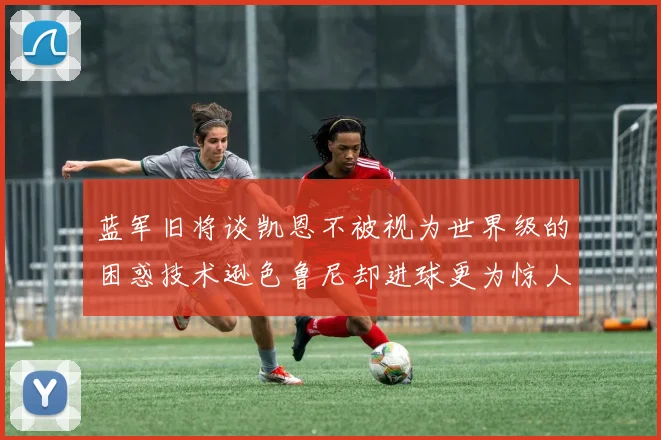 蓝军旧将谈凯恩不被视为世界级的困惑技术逊色鲁尼却进球更为惊人