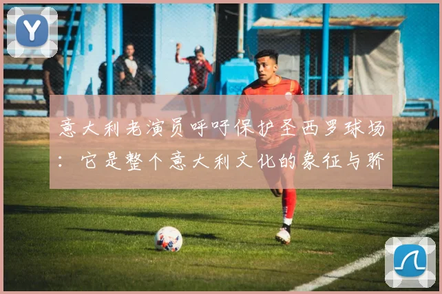 意大利老演员呼吁保护圣西罗球场：它是整个意大利文化的象征与骄傲