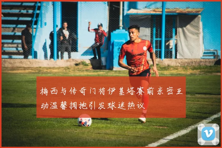梅西与传奇门将伊基塔赛前亲密互动温馨拥抱引发球迷热议