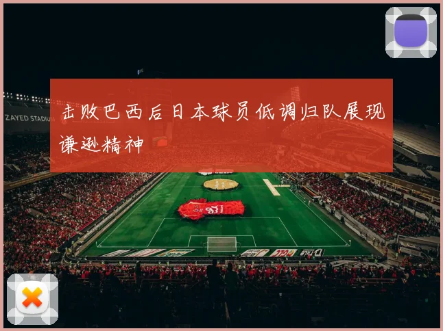 击败巴西后日本球员低调归队展现谦逊精神