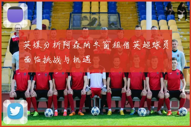 英媒分析阿森纳冬窗租借英超球员面临挑战与机遇