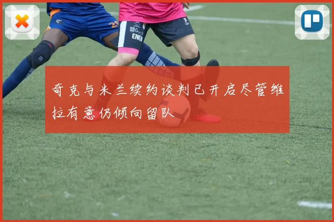 奇克与米兰续约谈判已开启尽管维拉有意仍倾向留队