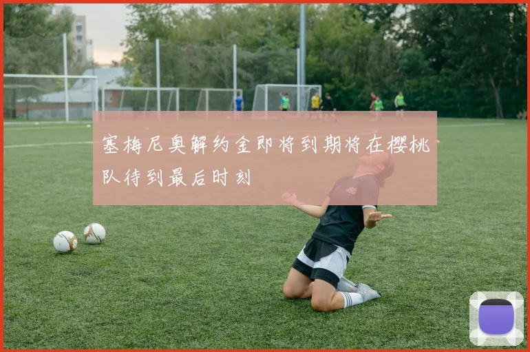 塞梅尼奥解约金即将到期将在樱桃队待到最后时刻